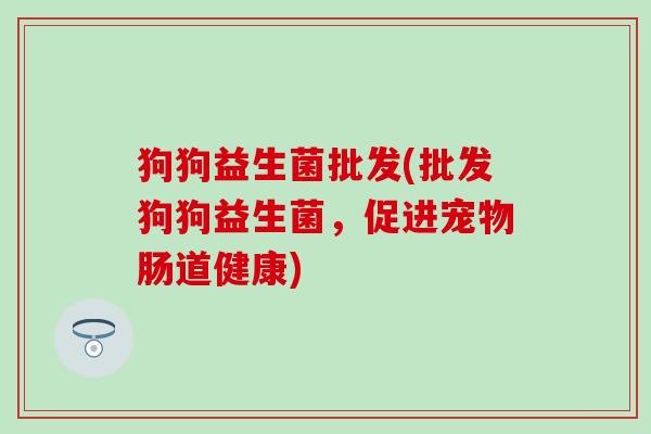 狗狗益生菌批发(批发狗狗益生菌，促进宠物肠道健康)