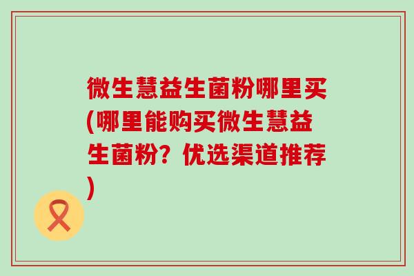 微生慧益生菌粉哪里买(哪里能购买微生慧益生菌粉？优选渠道推荐)