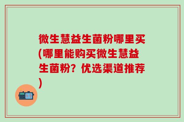微生慧益生菌粉哪里买(哪里能购买微生慧益生菌粉？优选渠道推荐)