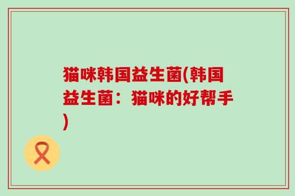 猫咪韩国益生菌(韩国益生菌:猫咪的好帮手) 猫咪韩国益生菌(韩国益生菌:猫咪的好帮手)