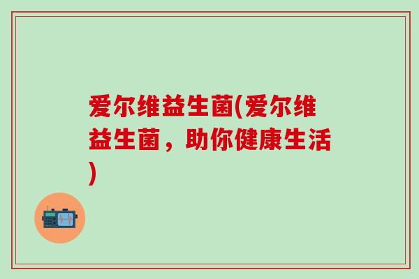 爱尔维益生菌(爱尔维益生菌,助你健康生活) 爱尔维益生菌(爱尔维益生菌,助你健康生活)