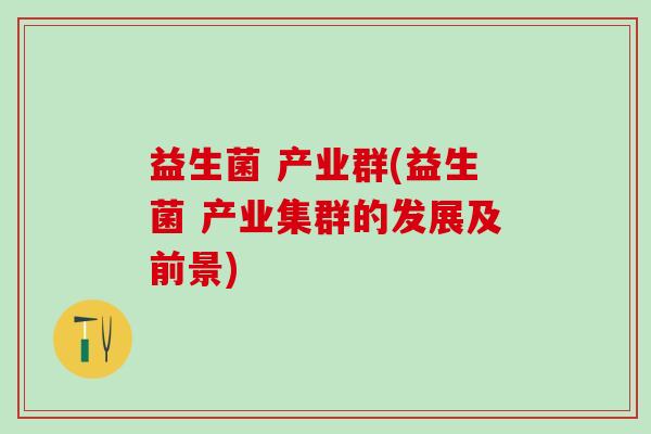 益生菌 产业群(益生菌 产业集群的发展及前景)