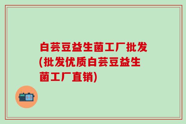 白芸豆益生菌工厂批发(批发优质白芸豆益生菌工厂直销)