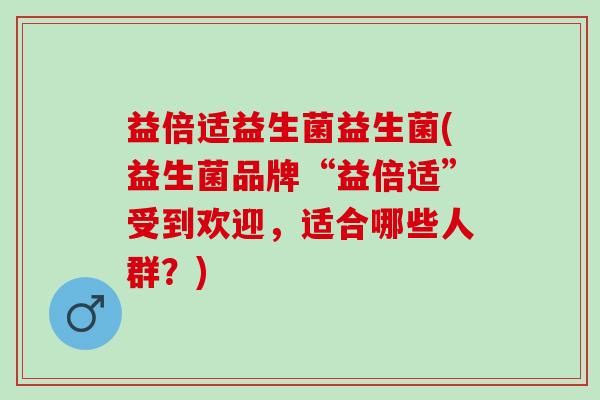 益倍适益生菌益生菌(益生菌品牌“益倍适”受到欢迎,适合哪些人群?) 益倍适益生菌益生菌(益生菌品牌“益倍适”受到欢迎,适合哪些人群?)