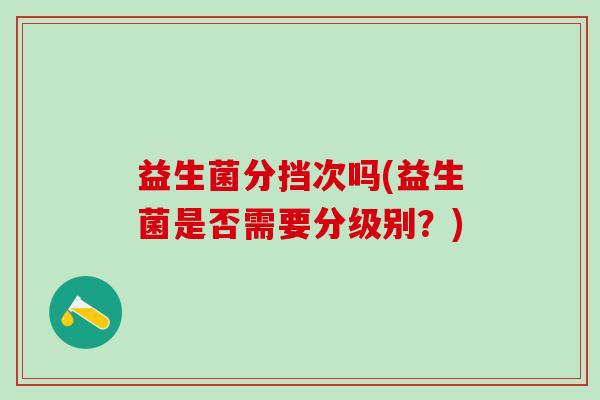 益生菌分挡次吗(益生菌是否需要分级别?) 益生菌分挡次吗(益生菌是否需要分级别?)