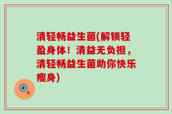 清轻畅益生菌(解锁轻盈身体!清益无负担,清轻畅益生菌助你快乐瘦身) 清轻畅益生菌(解锁轻盈身体!清益无负担,清轻畅益生菌助你快乐瘦身)