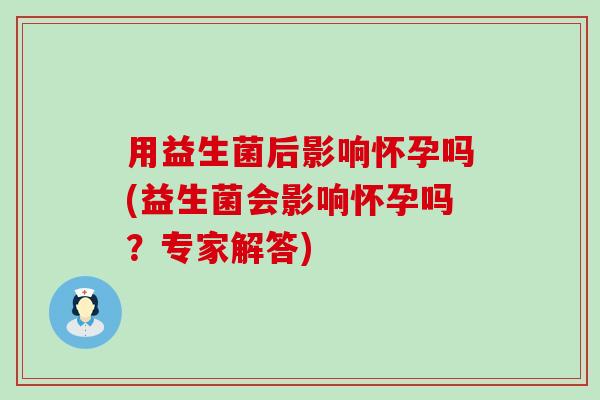 用益生菌后影响怀孕吗(益生菌会影响怀孕吗？专家解答)