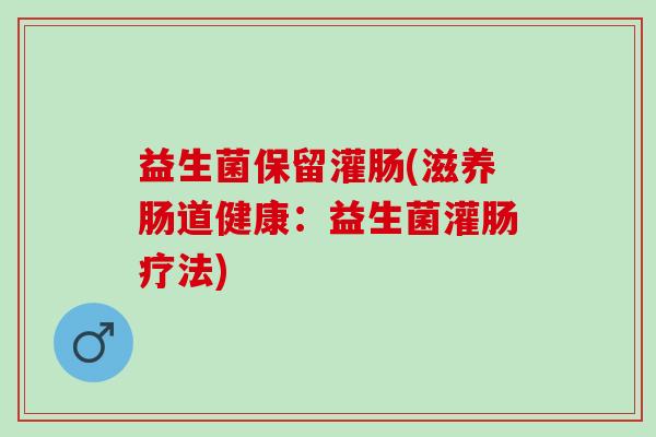 益生菌保留灌肠(滋养肠道健康：益生菌灌肠疗法)