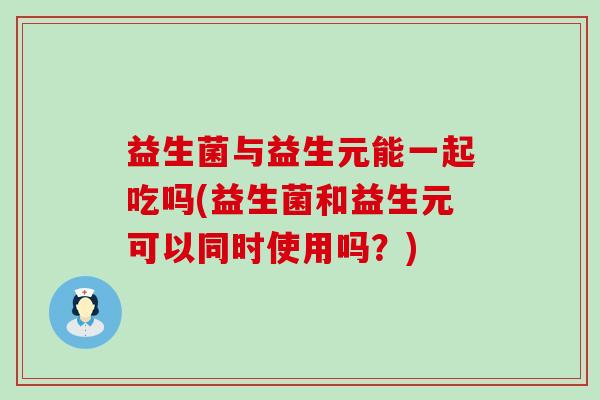 益生菌与益生元能一起吃吗(益生菌和益生元可以同时使用吗？)
