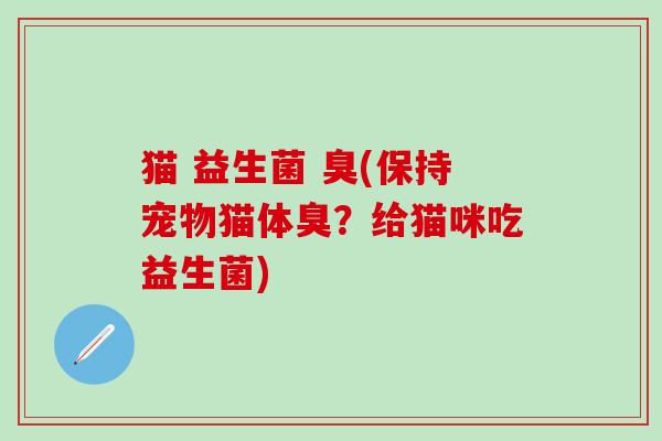 猫 益生菌 臭(保持宠物猫体臭？给猫咪吃益生菌)