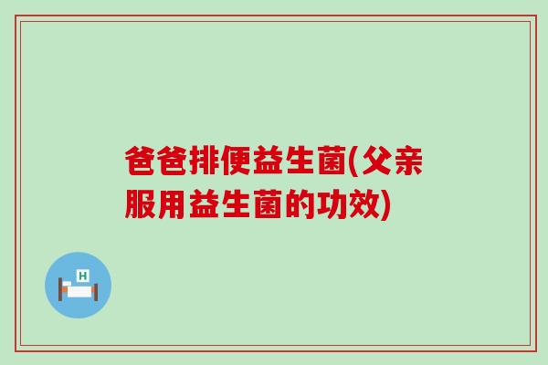 爸爸排便益生菌(父亲服用益生菌的功效)