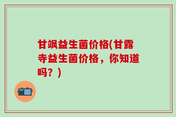 甘飒益生菌价格(甘露寺益生菌价格，你知道吗？)