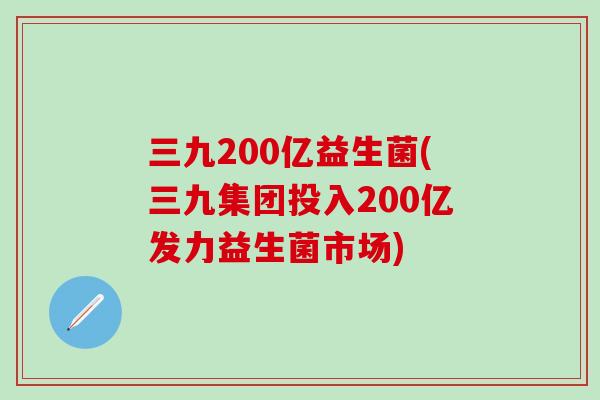 三九200亿益生菌(三九集团投入200亿发力益生菌市场)