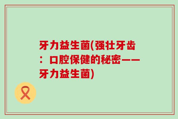 牙力益生菌(强壮牙齿:口腔保健的秘密——牙力益生菌) 牙力益生菌(强壮牙齿:口腔保健的秘密——牙力益生菌)