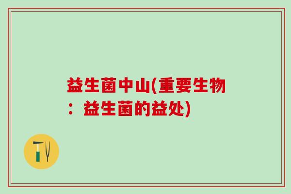 益生菌中山(重要生物:益生菌的益处) 益生菌中山(重要生物:益生菌的益处)