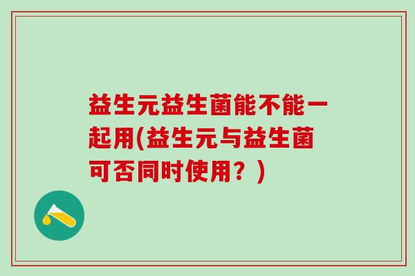 益生元益生菌能不能一起用(益生元与益生菌可否同时使用?) 益生元益生菌能不能一起用(益生元与益生菌可否同时使用?)