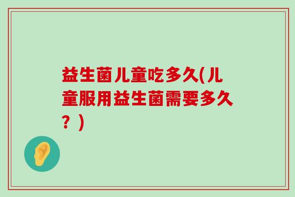 益生菌儿童吃多久(儿童服用益生菌需要多久？)