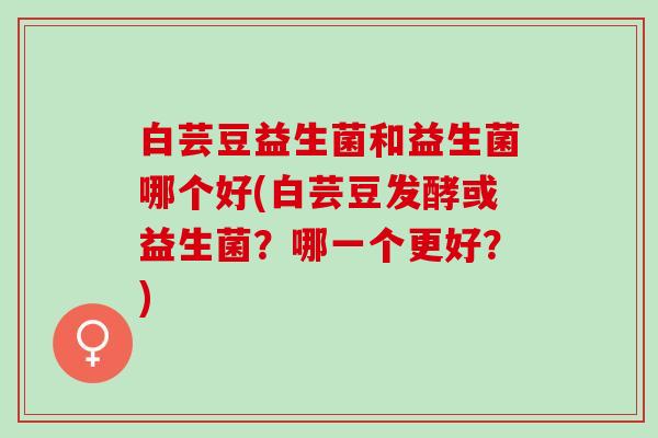 白芸豆益生菌和益生菌哪个好(白芸豆发酵或益生菌？哪一个更好？)