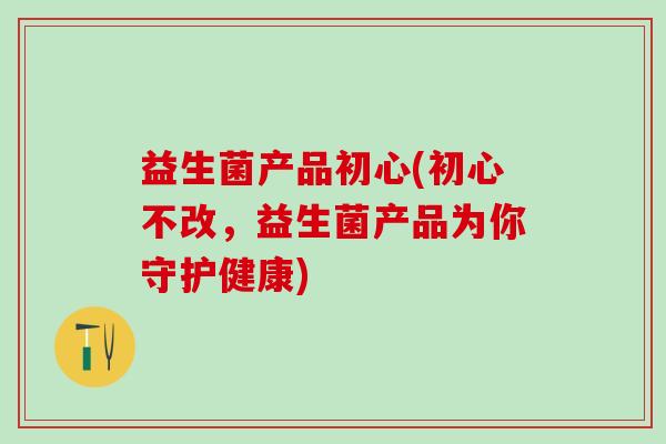 益生菌产品初心(初心不改,益生菌产品为你守护健康) 益生菌产品初心(初心不改,益生菌产品为你守护健康)