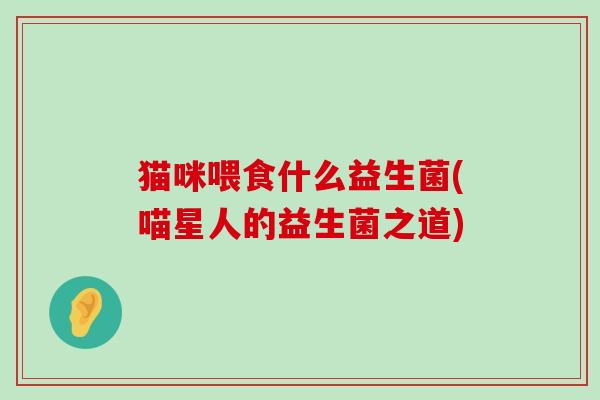 猫咪喂食什么益生菌(喵星人的益生菌之道)