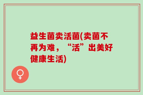 益生菌卖活菌(卖菌不再为难，“活”出美好健康生活)