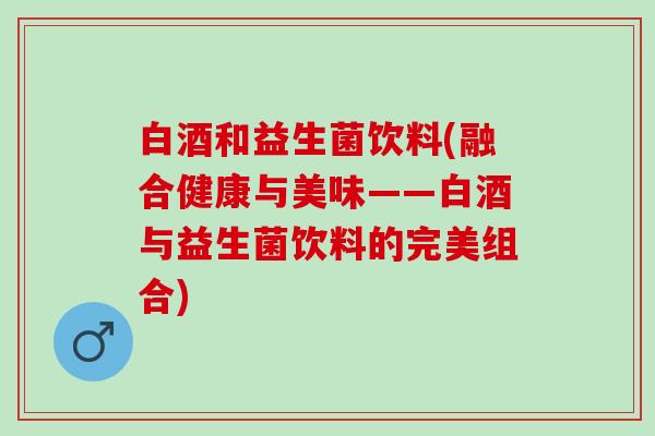 白酒和益生菌饮料(融合健康与美味——白酒与益生菌饮料的完美组合)