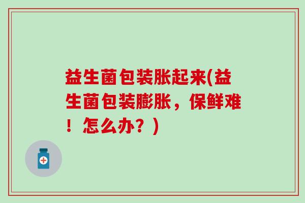 益生菌包装胀起来(益生菌包装膨胀，保鲜难！怎么办？)