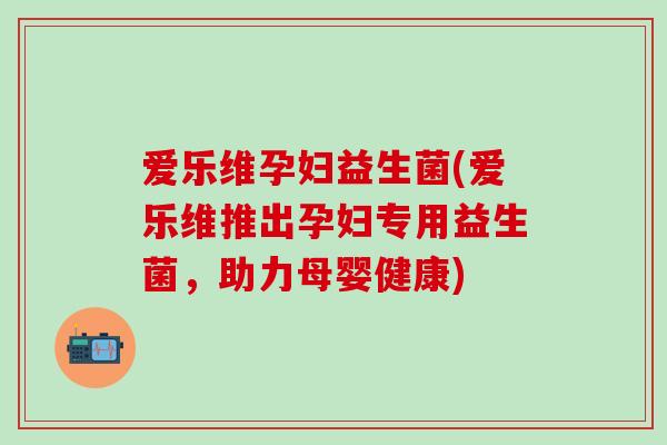 爱乐维孕妇益生菌(爱乐维推出孕妇专用益生菌，助力母婴健康)