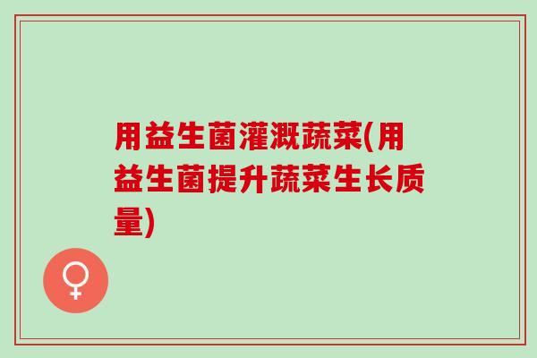 用益生菌灌溉蔬菜(用益生菌提升蔬菜生长质量)
