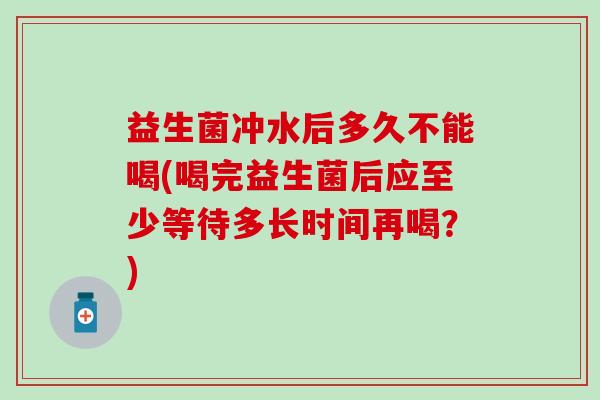 益生菌冲水后多久不能喝(喝完益生菌后应至少等待多长时间再喝？)