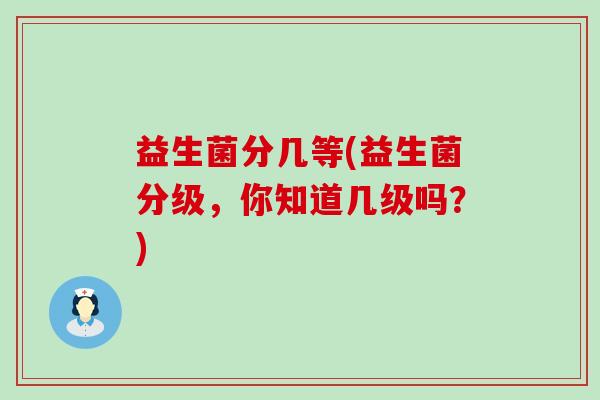 益生菌分几等(益生菌分级,你知道几级吗?) 益生菌分几等(益生菌分级,你知道几级吗?)
