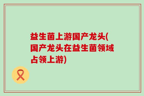 益生菌上游国产龙头(国产龙头在益生菌领域占领上游)