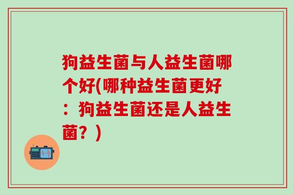 狗益生菌与人益生菌哪个好(哪种益生菌更好：狗益生菌还是人益生菌？)