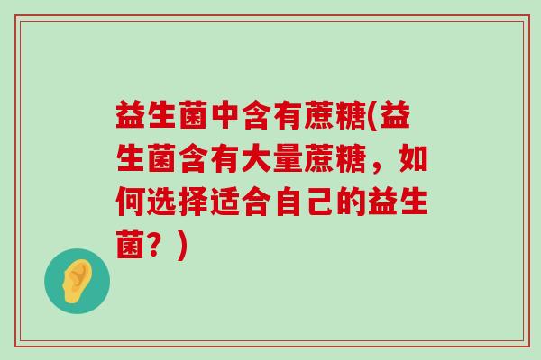 益生菌中含有蔗糖(益生菌含有大量蔗糖,如何选择适合自己的益生菌?) 益生菌中含有蔗糖(益生菌含有大量蔗糖,如何选择适合自己的益生菌?)
