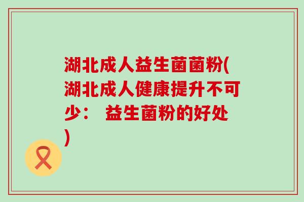 湖北成人益生菌菌粉(湖北成人健康提升不可少： 益生菌粉的好处)