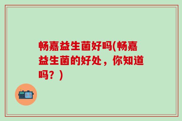 畅嘉益生菌好吗(畅嘉益生菌的好处，你知道吗？)