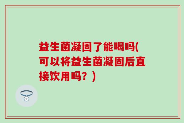 益生菌凝固了能喝吗(可以将益生菌凝固后直接饮用吗？)