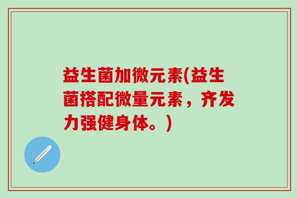 益生菌加微元素(益生菌搭配微量元素，齐发力强健身体。)