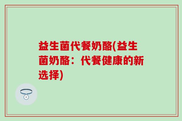 益生菌代餐奶酪(益生菌奶酪：代餐健康的新选择)