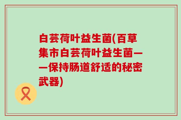 白芸荷叶益生菌(百草集市白芸荷叶益生菌——保持肠道舒适的秘密武器)