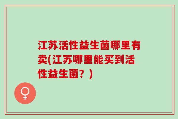 江苏活性益生菌哪里有卖(江苏哪里能买到活性益生菌？)