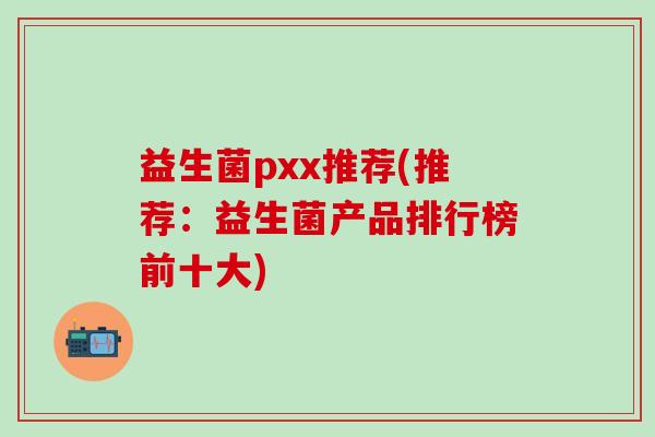 益生菌pxx推荐(推荐：益生菌产品排行榜前十大)
