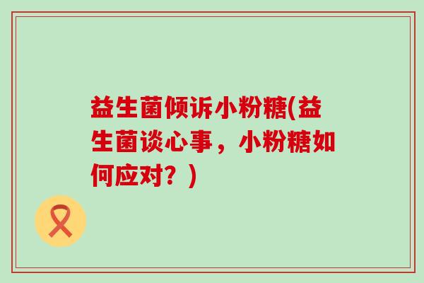 益生菌倾诉小粉糖(益生菌谈心事,小粉糖如何应对?) 益生菌倾诉小粉糖(益生菌谈心事,小粉糖如何应对?)