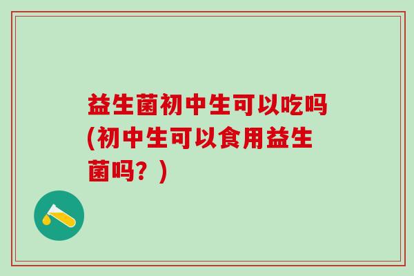 益生菌初中生可以吃吗(初中生可以食用益生菌吗？)