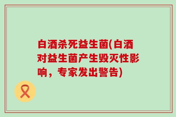 白酒杀死益生菌(白酒对益生菌产生毁灭性影响，专家发出警告)