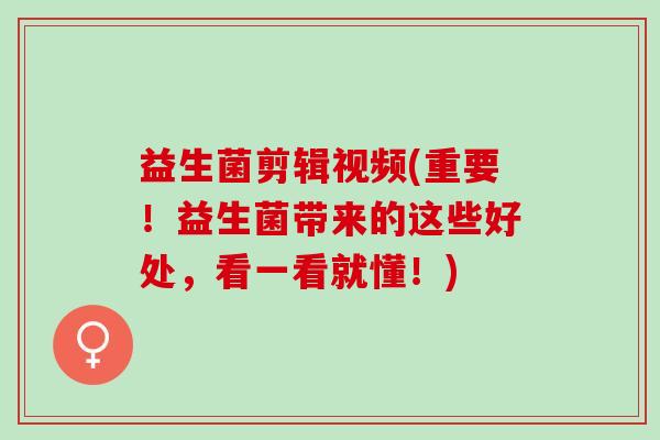 益生菌剪辑视频(重要！益生菌带来的这些好处，看一看就懂！)