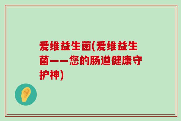 爱维益生菌(爱维益生菌——您的肠道健康守护神) 爱维益生菌(爱维益生菌——您的肠道健康守护神)