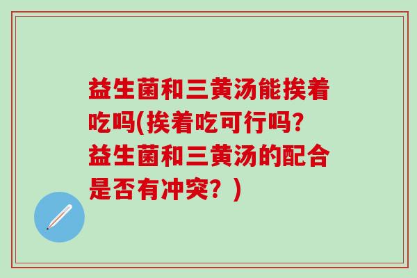 益生菌和三黄汤能挨着吃吗(挨着吃可行吗？益生菌和三黄汤的配合是否有冲突？)