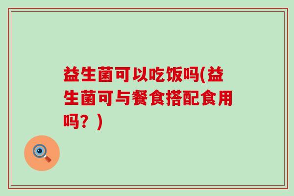 益生菌可以吃饭吗(益生菌可与餐食搭配食用吗？)