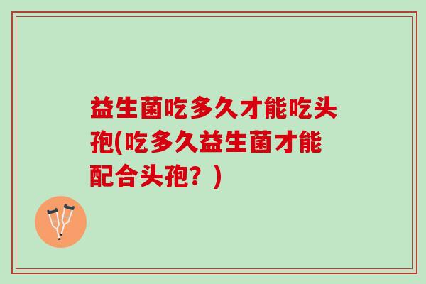 益生菌吃多久才能吃头孢(吃多久益生菌才能配合头孢？)